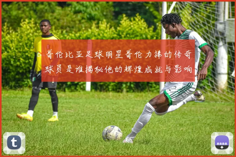 哥伦比亚足球明星哥伦力捧的传奇球员是谁揭秘他的辉煌成就与影响力