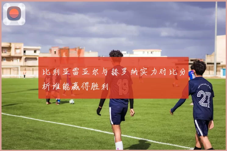 比利亚雷亚尔与赫罗纳实力对比分析谁能赢得胜利