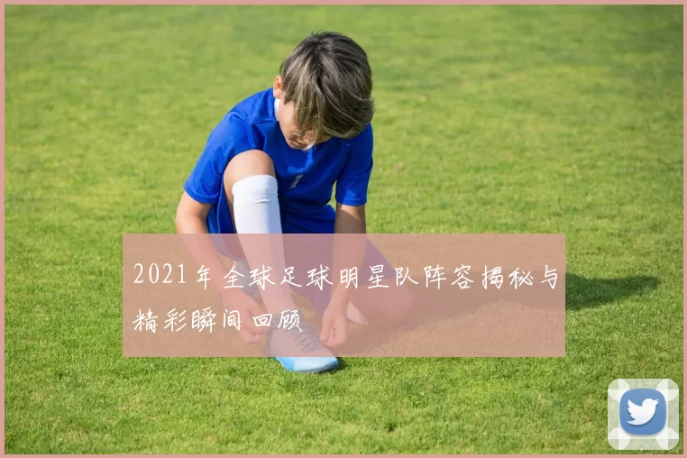 2021年全球足球明星队阵容揭秘与精彩瞬间回顾
