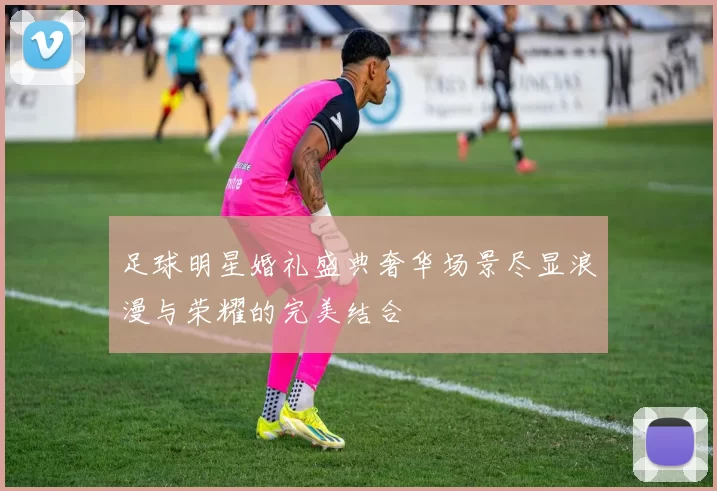 足球明星婚礼盛典奢华场景尽显浪漫与荣耀的完美结合