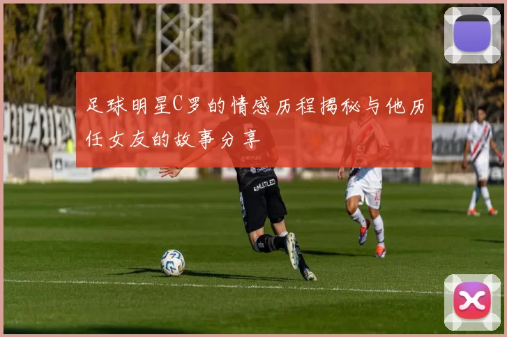 足球明星C罗的情感历程揭秘与他历任女友的故事分享