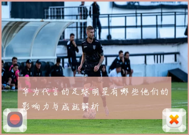 华为代言的足球明星有哪些他们的影响力与成就解析