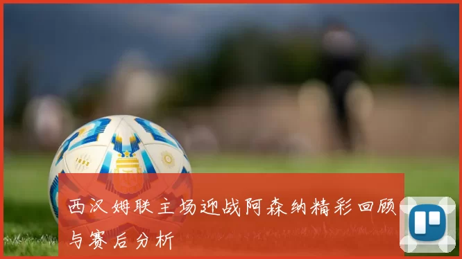西汉姆联主场迎战阿森纳精彩回顾与赛后分析