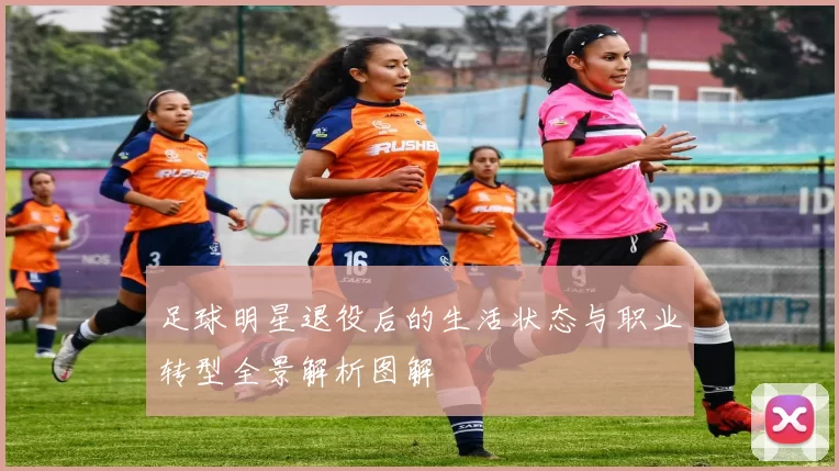 足球明星退役后的生活状态与职业转型全景解析图解