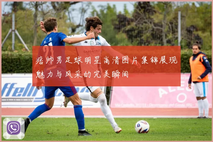 痞帅男足球明星高清图片集锦展现魅力与风采的完美瞬间