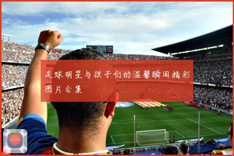 足球明星与孩子们的温馨瞬间精彩图片合集