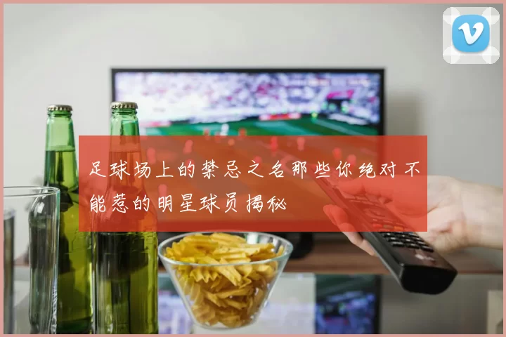 足球场上的禁忌之名那些你绝对不能惹的明星球员揭秘