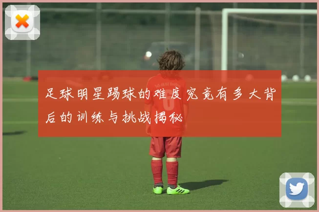 足球明星踢球的难度究竟有多大背后的训练与挑战揭秘