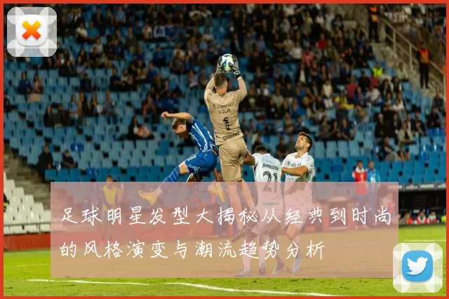 足球明星发型大揭秘从经典到时尚的风格演变与潮流趋势分析