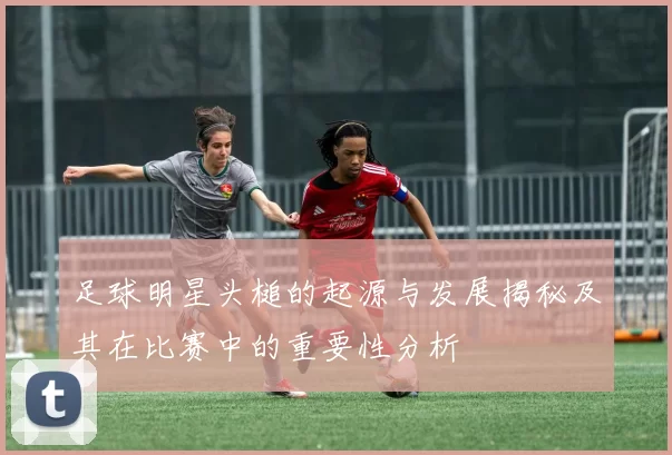 足球明星头槌的起源与发展揭秘及其在比赛中的重要性分析