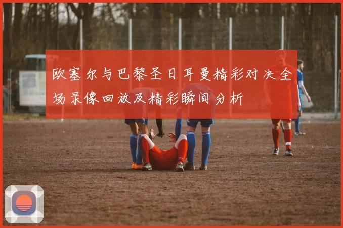 欧塞尔与巴黎圣日耳曼精彩对决全场录像回放及精彩瞬间分析