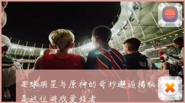 足球明星与原神的奇妙邂逅揭秘谁是这位游戏爱好者