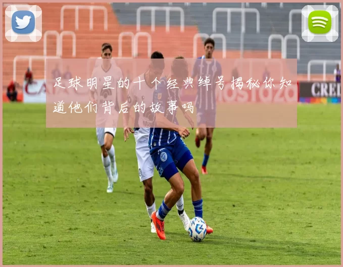 足球明星的十个经典绰号揭秘你知道他们背后的故事吗