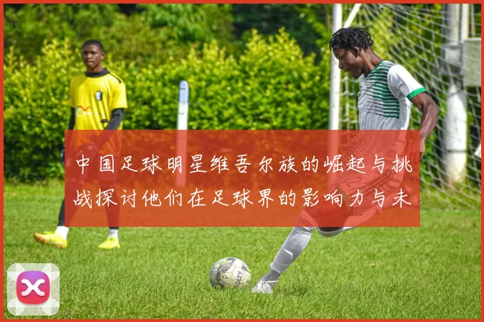 中国足球明星维吾尔族的崛起与挑战探讨他们在足球界的影响力与未来发展
