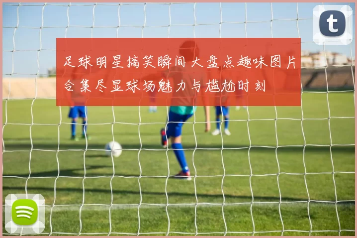 足球明星搞笑瞬间大盘点趣味图片合集尽显球场魅力与尴尬时刻