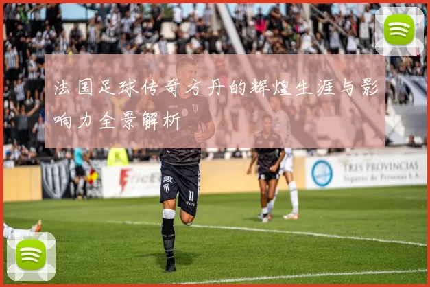 法国足球传奇方丹的辉煌生涯与影响力全景解析