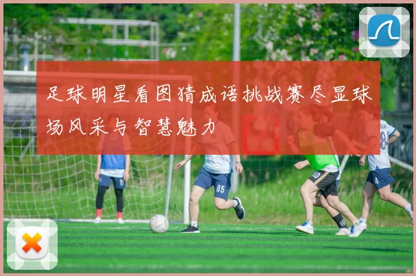 足球明星看图猜成语挑战赛尽显球场风采与智慧魅力