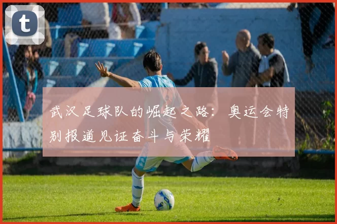 武汉足球队的崛起之路：奥运会特别报道见证奋斗与荣耀