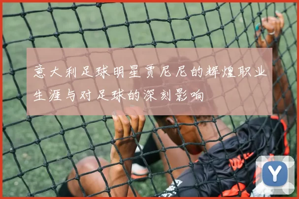 意大利足球明星贾尼尼的辉煌职业生涯与对足球的深刻影响