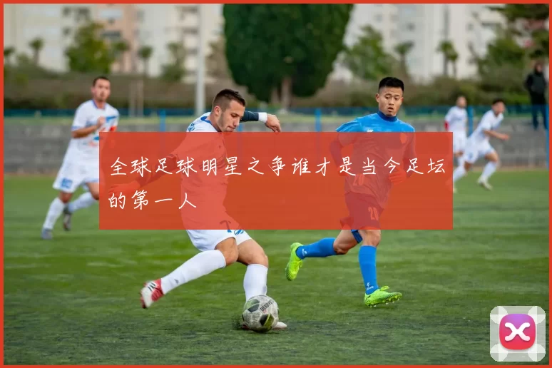 全球足球明星之争谁才是当今足坛的第一人