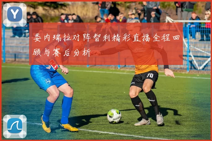委内瑞拉对阵智利精彩直播全程回顾与赛后分析