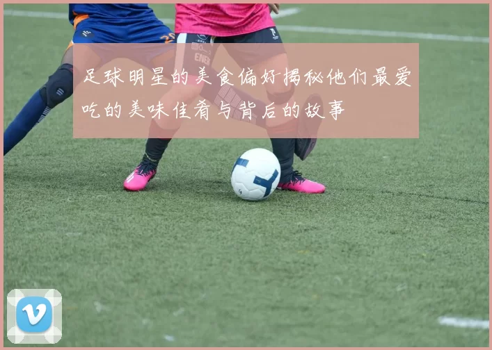 足球明星的美食偏好揭秘他们最爱吃的美味佳肴与背后的故事