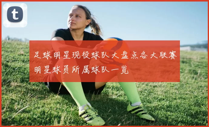 足球明星现役球队大盘点各大联赛明星球员所属球队一览