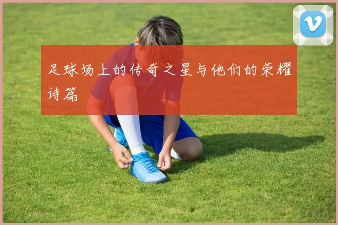 足球场上的传奇之星与他们的荣耀诗篇