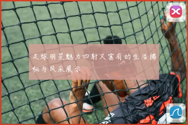 足球明星魅力四射又富有的生活揭秘与风采展示