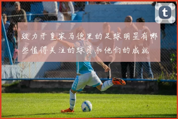效力于皇家马德里的足球明星有哪些值得关注的球员和他们的成就