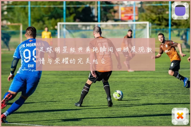 足球明星经典奔跑瞬间回顾展现激情与荣耀的完美结合