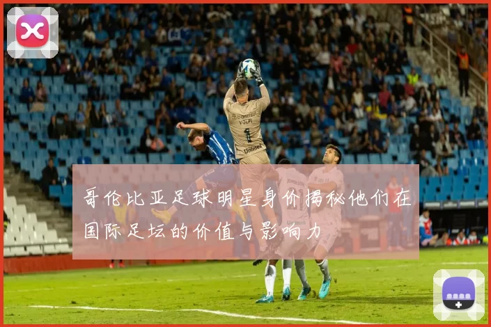 哥伦比亚足球明星身价揭秘他们在国际足坛的价值与影响力