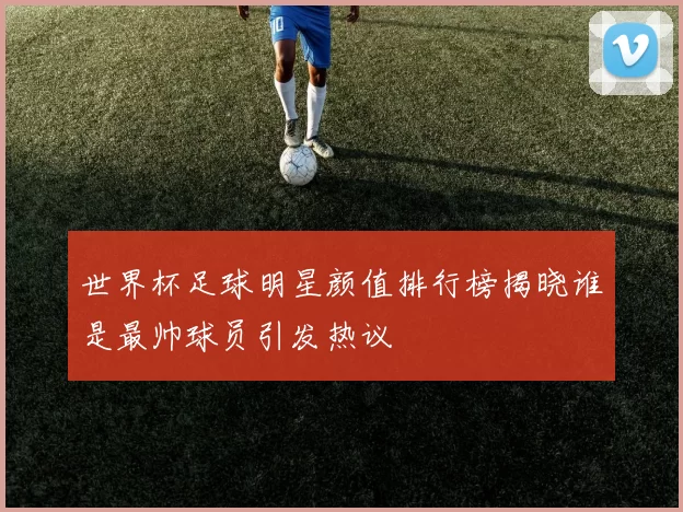 世界杯足球明星颜值排行榜揭晓谁是最帅球员引发热议