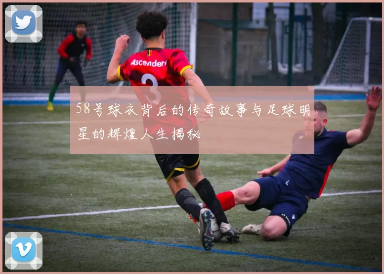 58号球衣背后的传奇故事与足球明星的辉煌人生揭秘