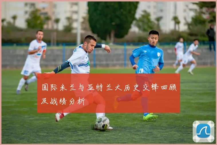 国际米兰与亚特兰大历史交锋回顾及战绩分析
