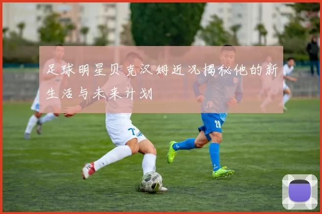 足球明星贝克汉姆近况揭秘他的新生活与未来计划