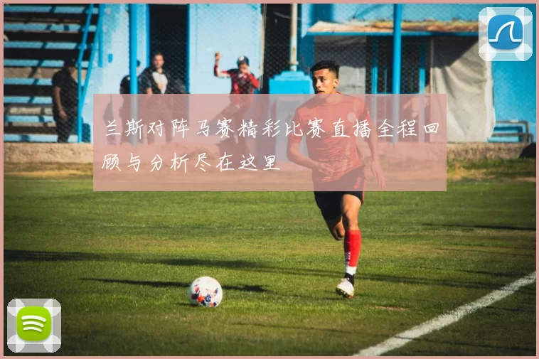 兰斯对阵马赛精彩比赛直播全程回顾与分析尽在这里