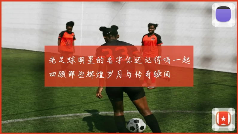 老足球明星的名字你还记得吗一起回顾那些辉煌岁月与传奇瞬间