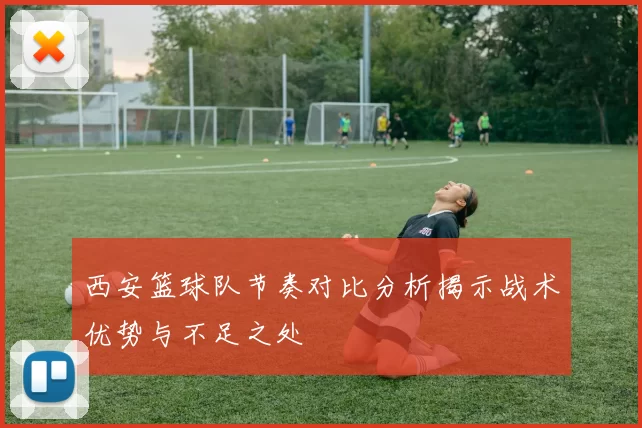 西安篮球队节奏对比分析揭示战术优势与不足之处