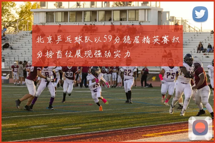 北京乒乓球队以59分稳居精英赛积分榜首位展现强劲实力