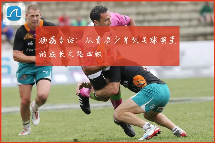 杨磊专访：从青涩少年到足球明星的成长之路回顾