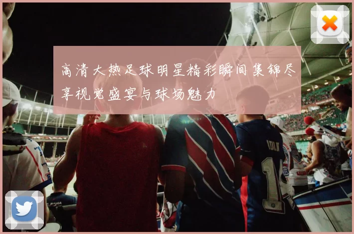 高清大热足球明星精彩瞬间集锦尽享视觉盛宴与球场魅力