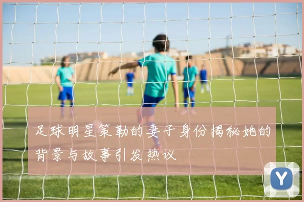 足球明星策勒的妻子身份揭秘她的背景与故事引发热议