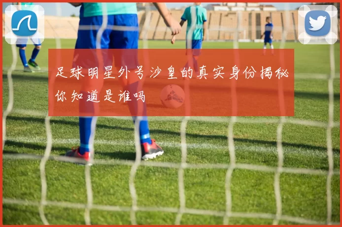 足球明星外号沙皇的真实身份揭秘你知道是谁吗
