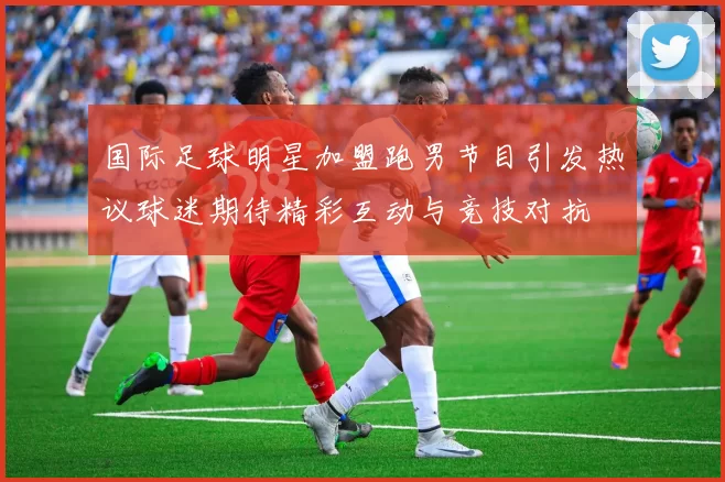 国际足球明星加盟跑男节目引发热议球迷期待精彩互动与竞技对抗