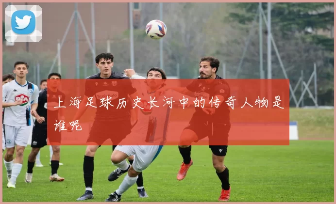 上海足球历史长河中的传奇人物是谁呢
