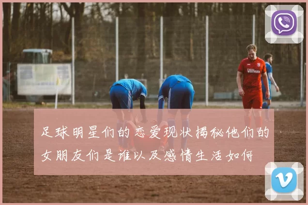 足球明星们的恋爱现状揭秘他们的女朋友们是谁以及感情生活如何