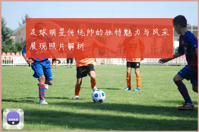 足球明星何统帅的独特魅力与风采展现照片解析