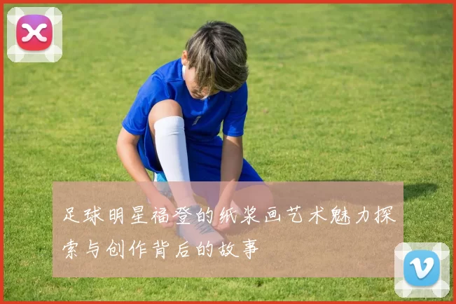 足球明星福登的纸浆画艺术魅力探索与创作背后的故事