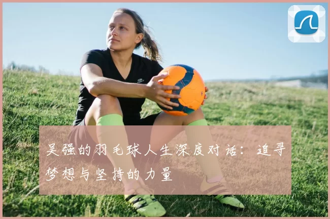 吴强的羽毛球人生深度对话：追寻梦想与坚持的力量